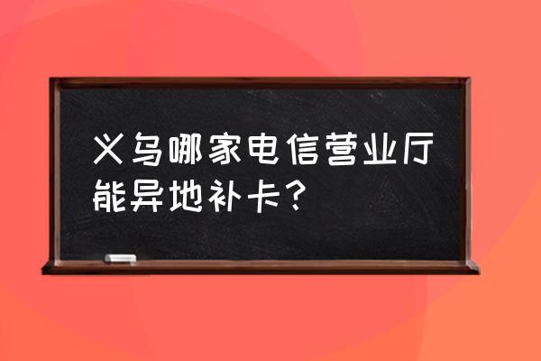 浙江金华电信营业厅 义乌哪家电信营业厅能异地补卡？