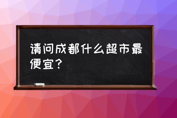 成都最便宜的超市 请问成都什么超市最便宜？