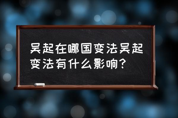 吴起变法的启示 吴起在哪国变法吴起变法有什么影响？