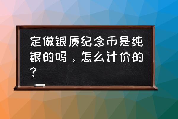 纯银币定做 定做银质纪念币是纯银的吗，怎么计价的？