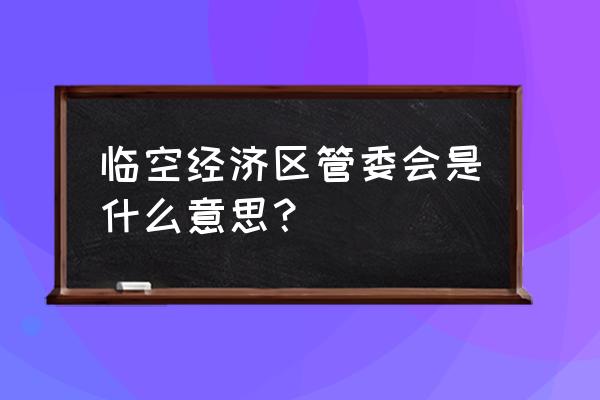 北京临空经济区管委会 临空经济区管委会是什么意思？