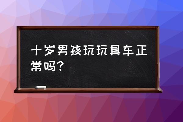 十岁小孩玩具车 十岁男孩玩玩具车正常吗？