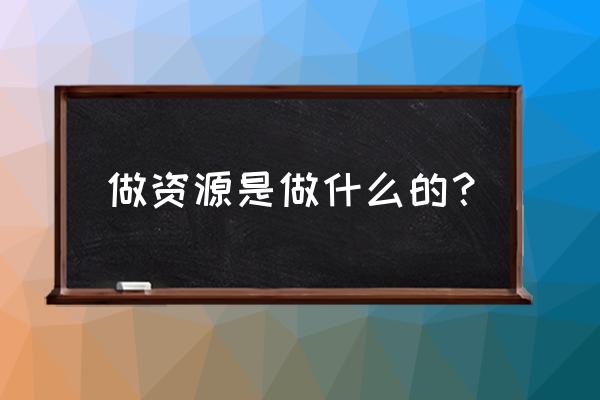 是我们做的资源 做资源是做什么的？