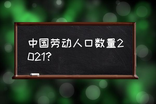 我国劳动年龄人口 中国劳动人口数量2021？