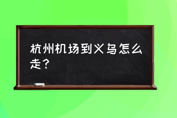 杭州机场到义乌 杭州机场到义乌怎么走？