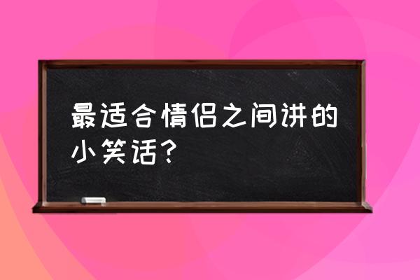 适合情侣之间的小笑话 最适合情侣之间讲的小笑话？