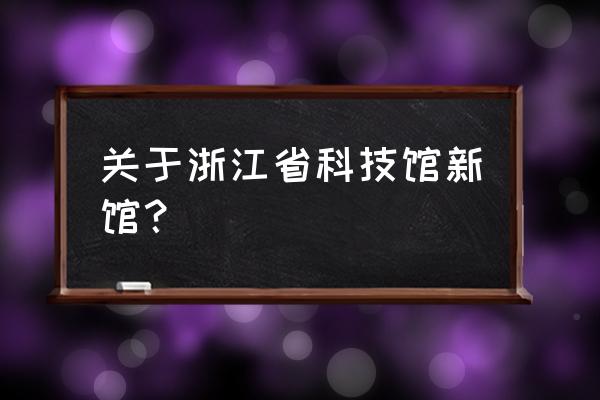 浙江省科技馆新馆 关于浙江省科技馆新馆？