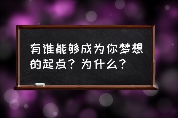 梦想一切成就的起点 有谁能够成为你梦想的起点？为什么？