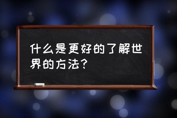 如何了解这个世界 什么是更好的了解世界的方法？