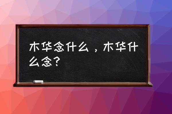 木华有什么寓意 木华念什么，木华什么念？