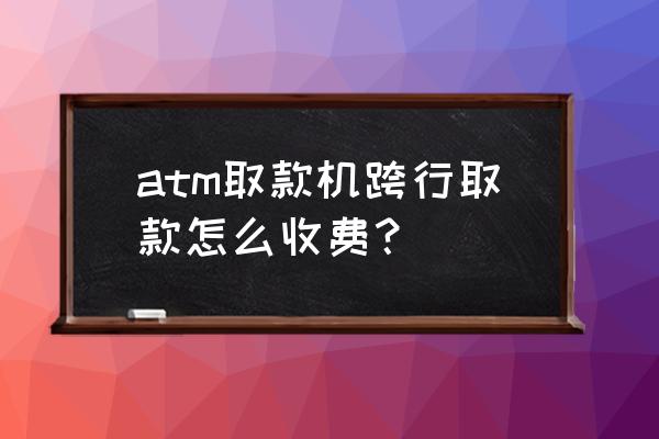 跨行取款手续费怎么收 atm取款机跨行取款怎么收费？