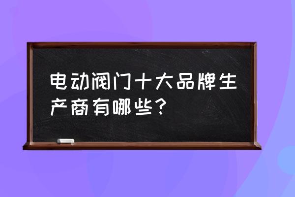 电动截止阀哪家好 电动阀门十大品牌生产商有哪些？