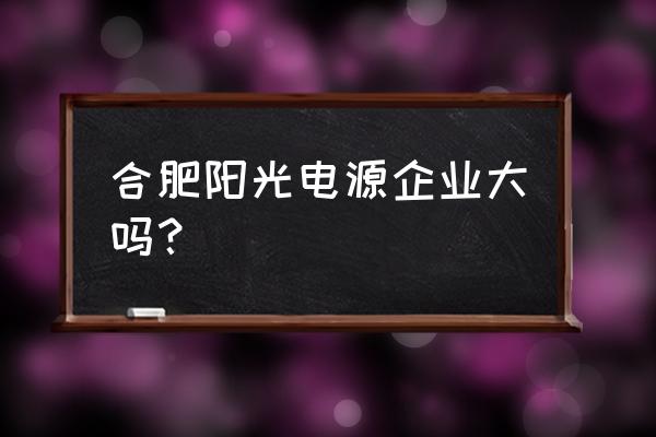 合肥阳光电源产业园 合肥阳光电源企业大吗？