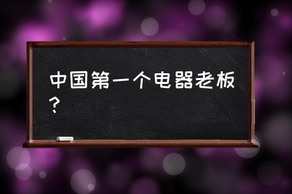 国美电器创始人 中国第一个电器老板？