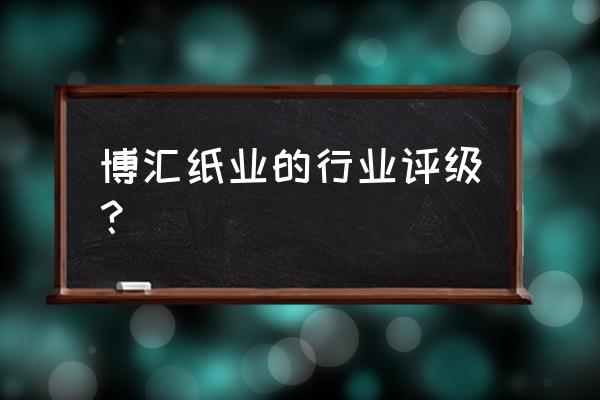 600966博汇纸业最新消息 博汇纸业的行业评级？