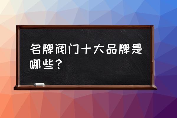 中国阀门十大厂家 名牌阀门十大品牌是哪些？