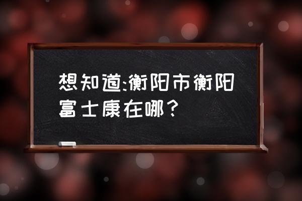 衡阳富士康详细地址 想知道:衡阳市衡阳富士康在哪？