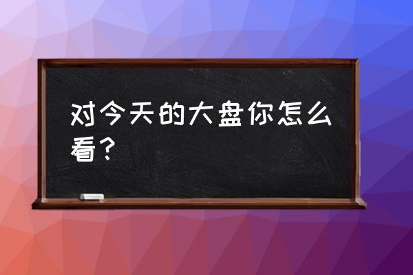 今日大盘指数实时 对今天的大盘你怎么看？