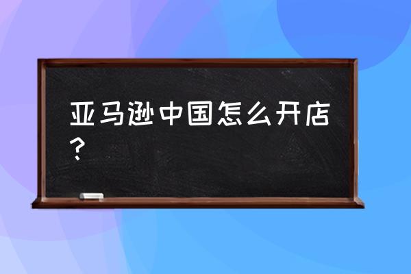 亚马逊全球开店概念 亚马逊中国怎么开店？