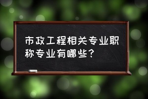 市政工程类专业 市政工程相关专业职称专业有哪些？