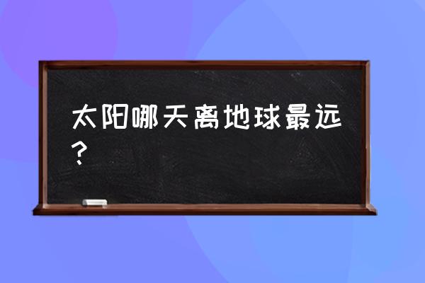 太阳哪天离地球最远 太阳哪天离地球最远？