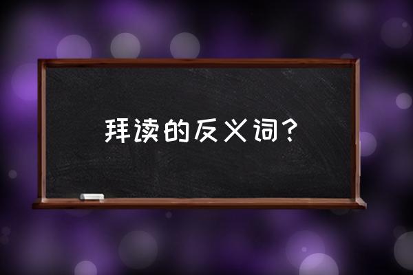 拜读的反义词是什么 拜读的反义词？