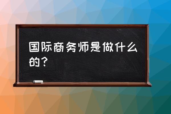 国际商务师工作内容 国际商务师是做什么的？