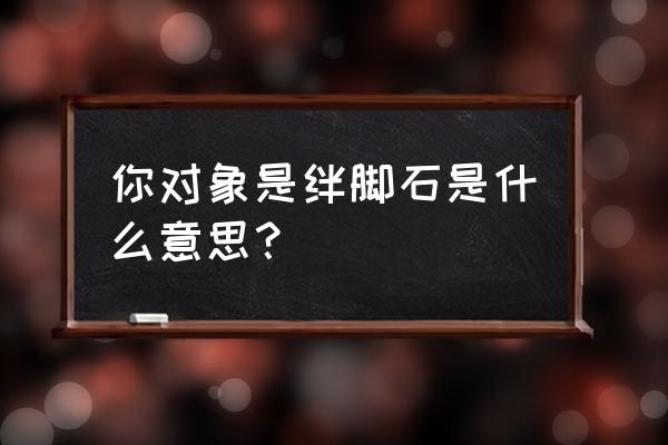 绊脚石是什么梗 你对象是绊脚石是什么意思？