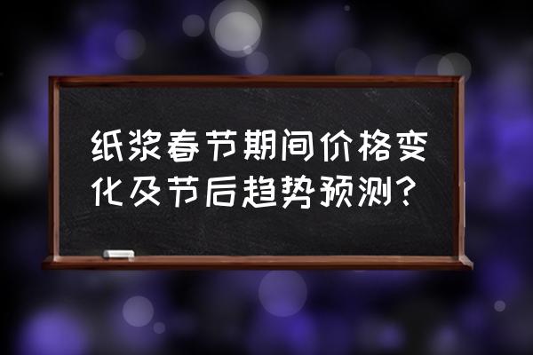 今日木浆行情 纸浆春节期间价格变化及节后趋势预测？