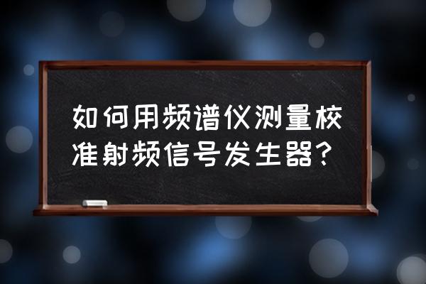 射频发生器 如何用频谱仪测量校准射频信号发生器？