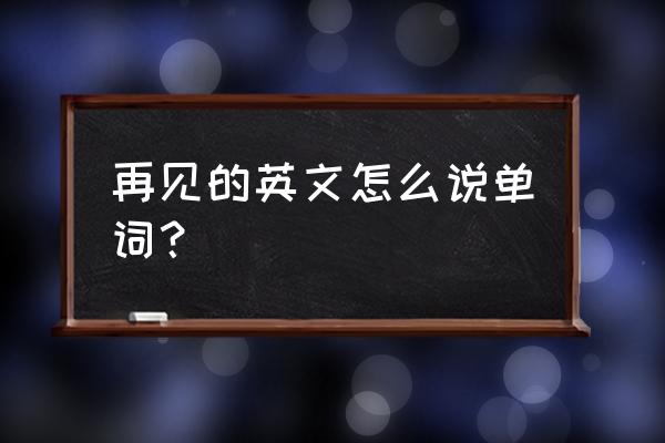 再见英语怎么写 再见的英文怎么说单词？