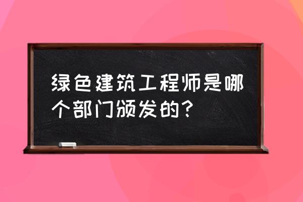 绿色建筑工程师 绿色建筑工程师是哪个部门颁发的？