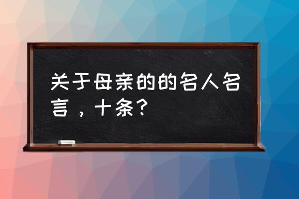 十个关于母亲格言 关于母亲的的名人名言，十条？