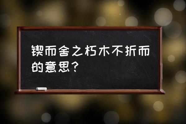 锲而不舍 朽木不舍 锲而舍之朽木不折而的意思？