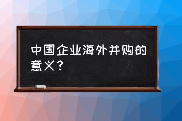 海外并购的意义 中国企业海外并购的意义？