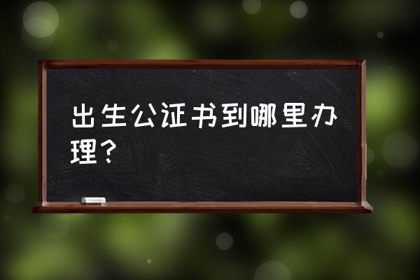 出生证明公证书哪里办 出生公证书到哪里办理？