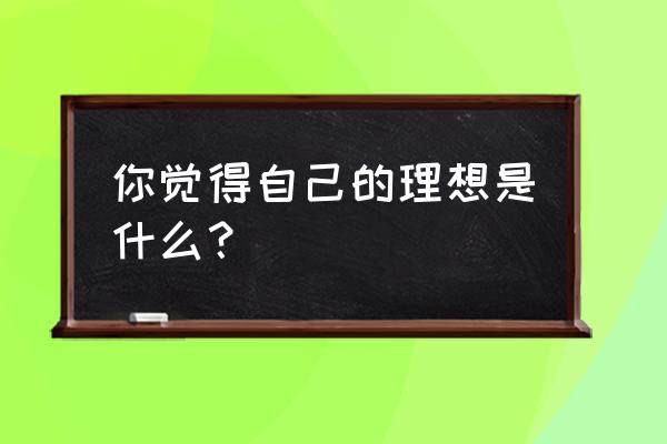 谈谈自己的理想是什么 你觉得自己的理想是什么？