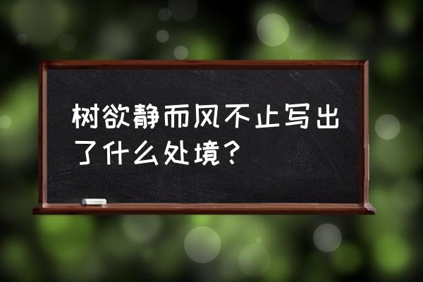 树欲静而风不止出自 树欲静而风不止写出了什么处境？