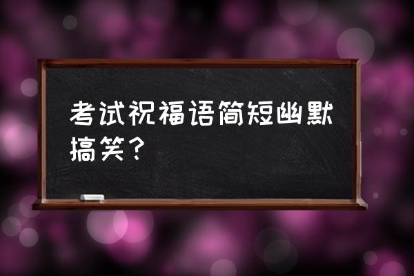 考试祝福语幽默 考试祝福语简短幽默搞笑？