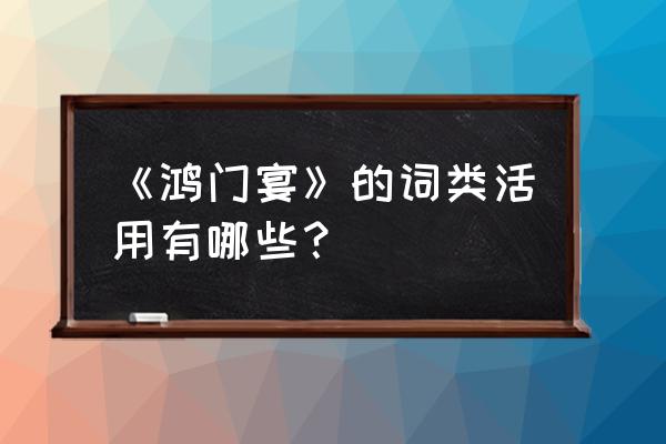 鸿门宴古今异义词类活用 《鸿门宴》的词类活用有哪些？