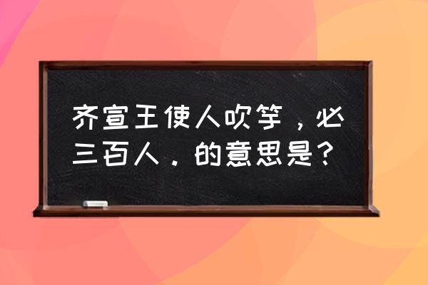 齐宣王使人吹竽 必三百人 齐宣王使人吹竽，必三百人。的意思是？