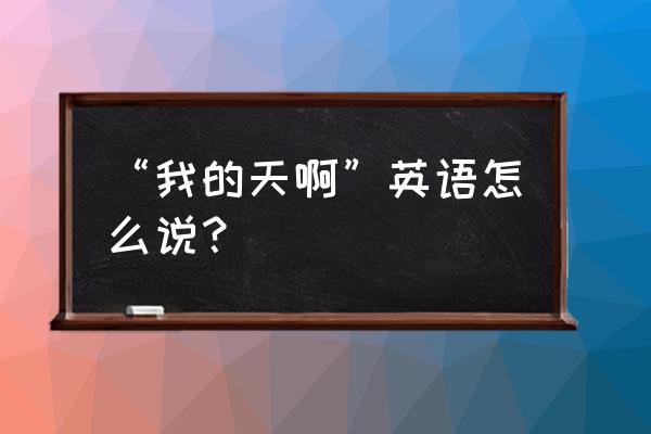 我的天啊英文字母 “我的天啊”英语怎么说？