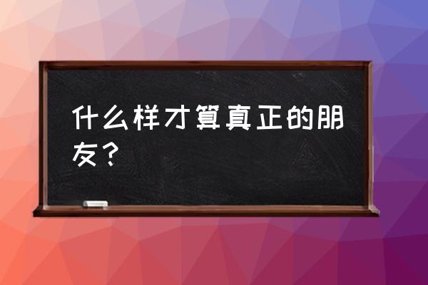 什么样才是真正的朋友 什么样才算真正的朋友？