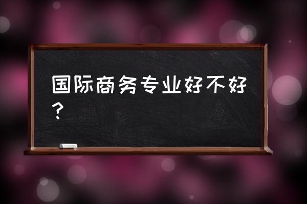 国际商务专业好不好 国际商务专业好不好？