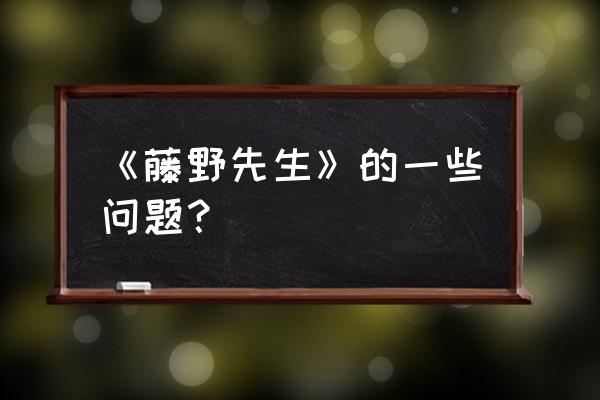 朝花夕拾藤野先生提问 《藤野先生》的一些问题？