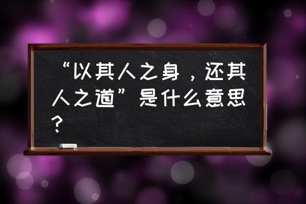 其人之道还于其人之身 “以其人之身，还其人之道”是什么意思？