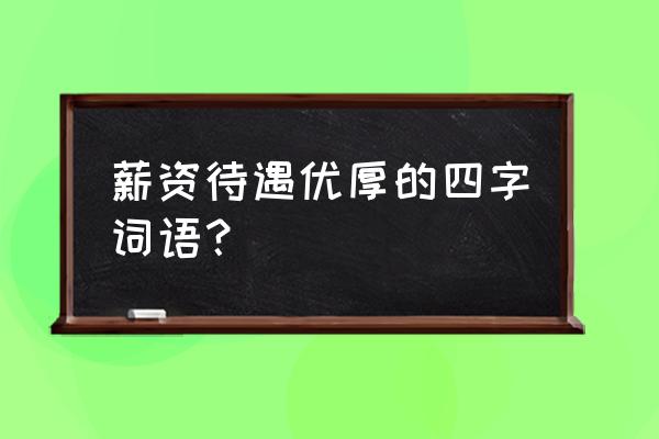 工资待遇丰厚 薪资待遇优厚的四字词语？