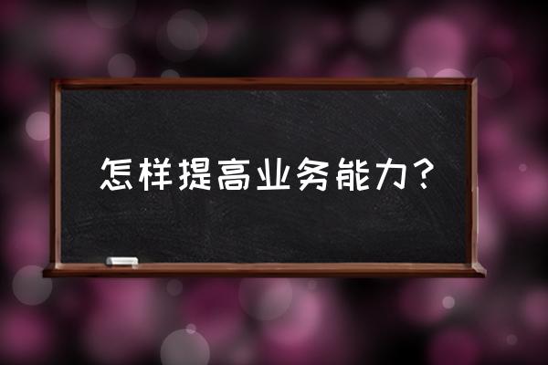 如何提高业务能力 怎样提高业务能力？