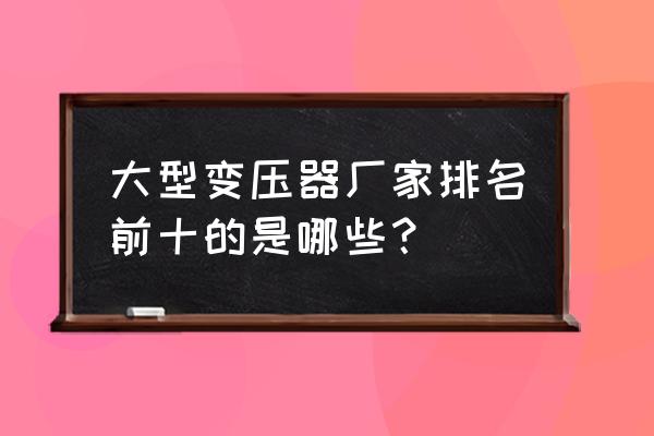 变压器厂家前十名有哪些 大型变压器厂家排名前十的是哪些？