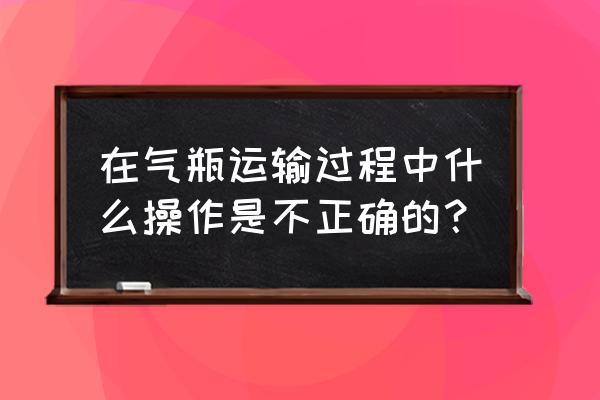 气瓶安全监察规程2020 在气瓶运输过程中什么操作是不正确的？